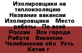 Изолировщики на теплоизоляцию › Название вакансии ­ Изолировщики › Место работы ­ По всей России - Все города Работа » Вакансии   . Челябинская обл.,Усть-Катав г.